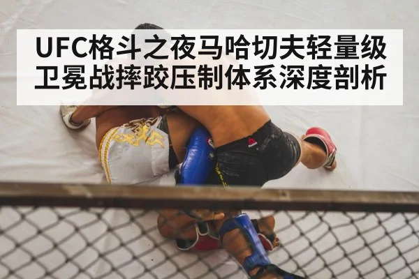 UFC格斗之夜马哈切夫轻量级卫冕战摔跤压制体系深度剖析