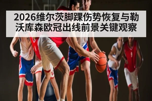 2026维尔茨脚踝伤势恢复与勒沃库森欧冠出线前景关键观察（leisu）