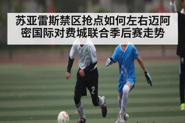 苏亚雷斯禁区抢点如何左右迈阿密国际对费城联合季后赛走势 | leisu
